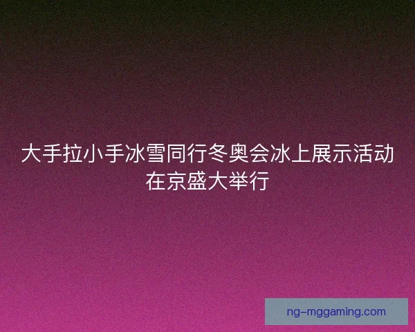 大手拉小手冰雪同行冬奥会冰上展示活动在京盛大举行