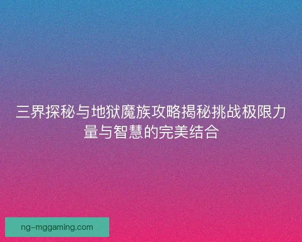 三界探秘与地狱魔族攻略揭秘挑战极限力量与智慧的完美结合