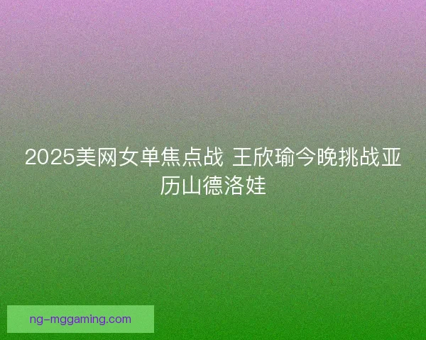 2025美网女单焦点战 王欣瑜今晚挑战亚历山德洛娃