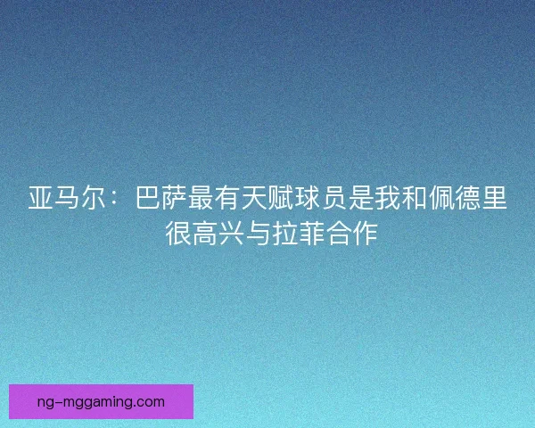 亚马尔：巴萨最有天赋球员是我和佩德里 很高兴与拉菲合作